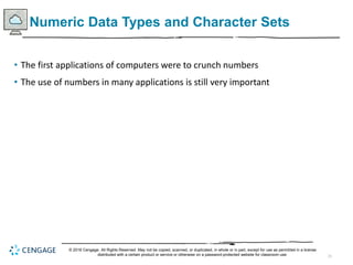 21
Numeric Data Types and Character Sets
• The first applications of computers were to crunch numbers
• The use of numbers in many applications is still very important
© 2018 Cengage. All Rights Reserved. May not be copied, scanned, or duplicated, in whole or in part, except for use as permitted in a license
distributed with a certain product or service or otherwise on a password-protected website for classroom use.
 