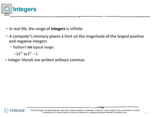 22
Integers
• In real life, the range of integers is infinite
• A computer’s memory places a limit on the magnitude of the largest positive
and negative integers
• Python’s int typical range:
 
31 31
21 to2 1
• Integer literals are written without commas
© 2018 Cengage. All Rights Reserved. May not be copied, scanned, or duplicated, in whole or in part, except for use as permitted in a license
distributed with a certain product or service or otherwise on a password-protected website for classroom use.
 