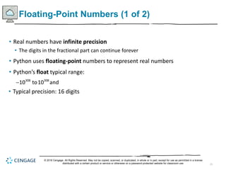 23
Floating-Point Numbers (1 of 2)
• Real numbers have infinite precision
• The digits in the fractional part can continue forever
• Python uses floating-point numbers to represent real numbers
• Python’s float typical range:
 308 308
10 to10 and
• Typical precision: 16 digits
© 2018 Cengage. All Rights Reserved. May not be copied, scanned, or duplicated, in whole or in part, except for use as permitted in a license
distributed with a certain product or service or otherwise on a password-protected website for classroom use.
 