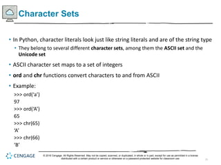 25
Character Sets
• In Python, character literals look just like string literals and are of the string type
• They belong to several different character sets, among them the ASCII set and the
Unicode set
• ASCII character set maps to a set of integers
• ord and chr functions convert characters to and from ASCII
• Example:
>>> ord(‘a’)
97
>>> ord(‘A’)
65
>>> chr(65)
‘A’
>>> chr(66)
‘B’
© 2018 Cengage. All Rights Reserved. May not be copied, scanned, or duplicated, in whole or in part, except for use as permitted in a license
distributed with a certain product or service or otherwise on a password-protected website for classroom use.
 