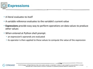 26
Expressions
• A literal evaluates to itself
• A variable reference evaluates to the variable’s current value
• Expressions provide easy way to perform operations on data values to produce
other values
• When entered at Python shell prompt:
• an expression’s operands are evaluated
• its operator is then applied to these values to compute the value of the expression
© 2018 Cengage. All Rights Reserved. May not be copied, scanned, or duplicated, in whole or in part, except for use as permitted in a license
distributed with a certain product or service or otherwise on a password-protected website for classroom use.
 