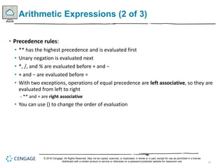 28
Arithmetic Expressions (2 of 3)
• Precedence rules:
• ** has the highest precedence and is evaluated first
• Unary negation is evaluated next
• *, /, and % are evaluated before + and −
• + and − are evaluated before =
• With two exceptions, operations of equal precedence are left associative, so they are
evaluated from left to right
- ** and = are right associative
• You can use () to change the order of evaluation
© 2018 Cengage. All Rights Reserved. May not be copied, scanned, or duplicated, in whole or in part, except for use as permitted in a license
distributed with a certain product or service or otherwise on a password-protected website for classroom use.
 