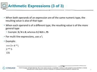 29
Arithmetic Expressions (3 of 3)
• When both operands of an expression are of the same numeric type, the
resulting value is also of that type
• When each operand is of a different type, the resulting value is of the more
general type
• Example: 3 / 4 is 0, whereas 3 / 4.0 is .75
• For multi-line expressions, use a 
• Example:
>>> 3 + 4 * 
2 ** 5
131
© 2018 Cengage. All Rights Reserved. May not be copied, scanned, or duplicated, in whole or in part, except for use as permitted in a license
distributed with a certain product or service or otherwise on a password-protected website for classroom use.
 