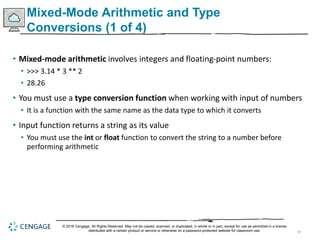 30
Mixed-Mode Arithmetic and Type
Conversions (1 of 4)
• Mixed-mode arithmetic involves integers and floating-point numbers:
• >>> 3.14 * 3 ** 2
• 28.26
• You must use a type conversion function when working with input of numbers
• It is a function with the same name as the data type to which it converts
• Input function returns a string as its value
• You must use the int or float function to convert the string to a number before
performing arithmetic
© 2018 Cengage. All Rights Reserved. May not be copied, scanned, or duplicated, in whole or in part, except for use as permitted in a license
distributed with a certain product or service or otherwise on a password-protected website for classroom use.
 