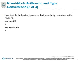 32
Mixed-Mode Arithmetic and Type
Conversions (3 of 4)
• Note that the int function converts a float to an int by truncation, not by
rounding
>>> int(6.75)
6
>>> round(6.75)
7
© 2018 Cengage. All Rights Reserved. May not be copied, scanned, or duplicated, in whole or in part, except for use as permitted in a license
distributed with a certain product or service or otherwise on a password-protected website for classroom use.
 
