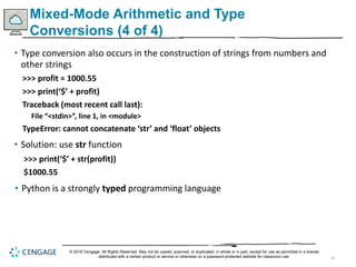 33
Mixed-Mode Arithmetic and Type
Conversions (4 of 4)
• Type conversion also occurs in the construction of strings from numbers and
other strings
>>> profit = 1000.55
>>> print(‘$’ + profit)
Traceback (most recent call last):
File “<stdin>”, line 1, in <module>
TypeError: cannot concatenate ‘str’ and ‘float’ objects
• Solution: use str function
>>> print(‘$’ + str(profit))
$1000.55
• Python is a strongly typed programming language
© 2018 Cengage. All Rights Reserved. May not be copied, scanned, or duplicated, in whole or in part, except for use as permitted in a license
distributed with a certain product or service or otherwise on a password-protected website for classroom use.
 