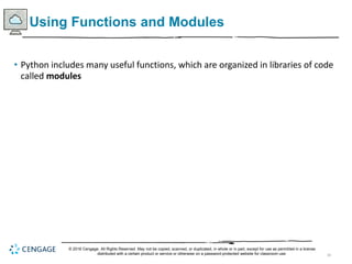 34
Using Functions and Modules
• Python includes many useful functions, which are organized in libraries of code
called modules
© 2018 Cengage. All Rights Reserved. May not be copied, scanned, or duplicated, in whole or in part, except for use as permitted in a license
distributed with a certain product or service or otherwise on a password-protected website for classroom use.
 