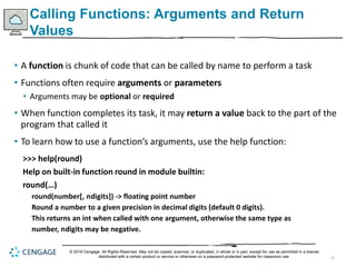 35
Calling Functions: Arguments and Return
Values
• A function is chunk of code that can be called by name to perform a task
• Functions often require arguments or parameters
• Arguments may be optional or required
• When function completes its task, it may return a value back to the part of the
program that called it
• To learn how to use a function’s arguments, use the help function:
>>> help(round)
Help on built-in function round in module builtin:
round(…)
round(number[, ndigits]) -> floating point number
Round a number to a given precision in decimal digits (default 0 digits).
This returns an int when called with one argument, otherwise the same type as
number, ndigits may be negative.
© 2018 Cengage. All Rights Reserved. May not be copied, scanned, or duplicated, in whole or in part, except for use as permitted in a license
distributed with a certain product or service or otherwise on a password-protected website for classroom use.
 