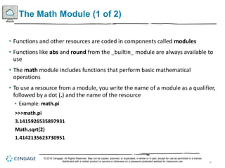 36
The Math Module (1 of 2)
• Functions and other resources are coded in components called modules
• Functions like abs and round from the _builtin_ module are always available to
use
• The math module includes functions that perform basic mathematical
operations
• To use a resource from a module, you write the name of a module as a qualifier,
followed by a dot (.) and the name of the resource
• Example: math.pi
>>>math.pi
3.1415926535897931
Math.sqrt(2)
1.4142135623730951
© 2018 Cengage. All Rights Reserved. May not be copied, scanned, or duplicated, in whole or in part, except for use as permitted in a license
distributed with a certain product or service or otherwise on a password-protected website for classroom use.
 