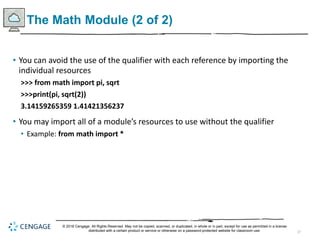 37
The Math Module (2 of 2)
• You can avoid the use of the qualifier with each reference by importing the
individual resources
>>> from math import pi, sqrt
>>>print(pi, sqrt(2))
3.14159265359 1.41421356237
• You may import all of a module’s resources to use without the qualifier
• Example: from math import *
© 2018 Cengage. All Rights Reserved. May not be copied, scanned, or duplicated, in whole or in part, except for use as permitted in a license
distributed with a certain product or service or otherwise on a password-protected website for classroom use.
 