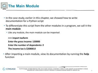 38
The Main Module
• In the case study, earlier in this chapter, we showed how to write
documentation for a Python script
• To differentiate this script from the other modules in a program, we call it the
main module
• Like any module, the main module can be imported
>>> import taxform
Enter the gross income: 120000
Enter the number of dependents: 2
The income tax is $20800.0
• After importing a main module, view its documentation by running the help
function
© 2018 Cengage. All Rights Reserved. May not be copied, scanned, or duplicated, in whole or in part, except for use as permitted in a license
distributed with a certain product or service or otherwise on a password-protected website for classroom use.
 