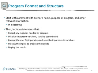 39
Program Format and Structure
• Start with comment with author’s name, purpose of program, and other
relevant information
• In a docstring
• Then, include statements that:
• Import any modules needed by program
• Initialize important variables, suitably commented
• Prompt the user for input data and save the input data in variables
• Process the inputs to produce the results
• Display the results
© 2018 Cengage. All Rights Reserved. May not be copied, scanned, or duplicated, in whole or in part, except for use as permitted in a license
distributed with a certain product or service or otherwise on a password-protected website for classroom use.
 