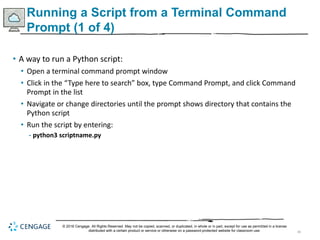 40
Running a Script from a Terminal Command
Prompt (1 of 4)
• A way to run a Python script:
• Open a terminal command prompt window
• Click in the “Type here to search” box, type Command Prompt, and click Command
Prompt in the list
• Navigate or change directories until the prompt shows directory that contains the
Python script
• Run the script by entering:
- python3 scriptname.py
© 2018 Cengage. All Rights Reserved. May not be copied, scanned, or duplicated, in whole or in part, except for use as permitted in a license
distributed with a certain product or service or otherwise on a password-protected website for classroom use.
 