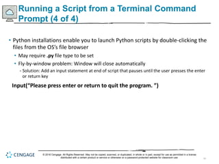 43
Running a Script from a Terminal Command
Prompt (4 of 4)
• Python installations enable you to launch Python scripts by double-clicking the
files from the OS’s file browser
• May require .py file type to be set
• Fly-by-window problem: Window will close automatically
- Solution: Add an input statement at end of script that pauses until the user presses the enter
or return key
Input(“Please press enter or return to quit the program. ”)
© 2018 Cengage. All Rights Reserved. May not be copied, scanned, or duplicated, in whole or in part, except for use as permitted in a license
distributed with a certain product or service or otherwise on a password-protected website for classroom use.
 