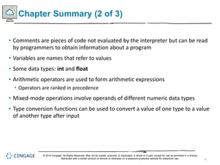 45
Chapter Summary (2 of 3)
• Comments are pieces of code not evaluated by the interpreter but can be read
by programmers to obtain information about a program
• Variables are names that refer to values
• Some data types: int and float
• Arithmetic operators are used to form arithmetic expressions
• Operators are ranked in precedence
• Mixed-mode operations involve operands of different numeric data types
• Type conversion functions can be used to convert a value of one type to a value
of another type after input
© 2018 Cengage. All Rights Reserved. May not be copied, scanned, or duplicated, in whole or in part, except for use as permitted in a license
distributed with a certain product or service or otherwise on a password-protected website for classroom use.
 