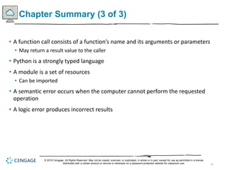 46
Chapter Summary (3 of 3)
• A function call consists of a function’s name and its arguments or parameters
• May return a result value to the caller
• Python is a strongly typed language
• A module is a set of resources
• Can be imported
• A semantic error occurs when the computer cannot perform the requested
operation
• A logic error produces incorrect results
© 2018 Cengage. All Rights Reserved. May not be copied, scanned, or duplicated, in whole or in part, except for use as permitted in a license
distributed with a certain product or service or otherwise on a password-protected website for classroom use.
 