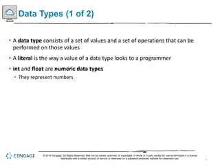 9
Data Types (1 of 2)
• A data type consists of a set of values and a set of operations that can be
performed on those values
• A literal is the way a value of a data type looks to a programmer
• int and float are numeric data types
• They represent numbers
© 2018 Cengage. All Rights Reserved. May not be copied, scanned, or duplicated, in whole or in part, except for use as permitted in a license
distributed with a certain product or service or otherwise on a password-protected website for classroom use.
 