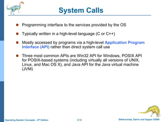2.12 Silberschatz, Galvin and Gagne ©2009
Operating System Concepts – 8th Edition
System Calls
 Programming interface to the services provided by the OS
 Typically written in a high-level language (C or C++)
 Mostly accessed by programs via a high-level Application Program
Interface (API) rather than direct system call use
 Three most common APIs are Win32 API for Windows, POSIX API
for POSIX-based systems (including virtually all versions of UNIX,
Linux, and Mac OS X), and Java API for the Java virtual machine
(JVM)
 