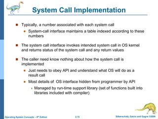 2.15 Silberschatz, Galvin and Gagne ©2009
Operating System Concepts – 8th Edition
System Call Implementation
 Typically, a number associated with each system call
 System-call interface maintains a table indexed according to these
numbers
 The system call interface invokes intended system call in OS kernel
and returns status of the system call and any return values
 The caller need know nothing about how the system call is
implemented
 Just needs to obey API and understand what OS will do as a
result call
 Most details of OS interface hidden from programmer by API
 Managed by run-time support library (set of functions built into
libraries included with compiler)
 