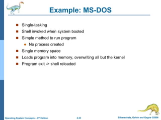 2.23 Silberschatz, Galvin and Gagne ©2009
Operating System Concepts – 8th Edition
Example: MS-DOS
 Single-tasking
 Shell invoked when system booted
 Simple method to run program
 No process created
 Single memory space
 Loads program into memory, overwriting all but the kernel
 Program exit -> shell reloaded
 