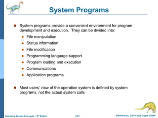 2.27 Silberschatz, Galvin and Gagne ©2009
Operating System Concepts – 8th Edition
System Programs
 System programs provide a convenient environment for program
development and execution. They can be divided into:
 File manipulation
 Status information
 File modification
 Programming language support
 Program loading and execution
 Communications
 Application programs
 Most users’ view of the operation system is defined by system
programs, not the actual system calls
 