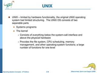 2.36 Silberschatz, Galvin and Gagne ©2009
Operating System Concepts – 8th Edition
UNIX
 UNIX – limited by hardware functionality, the original UNIX operating
system had limited structuring. The UNIX OS consists of two
separable parts
 Systems programs
 The kernel
 Consists of everything below the system-call interface and
above the physical hardware
 Provides the file system, CPU scheduling, memory
management, and other operating-system functions; a large
number of functions for one level
 