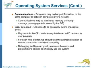 2.4 Silberschatz, Galvin and Gagne ©2009
Operating System Concepts – 8th Edition
Operating System Services (Cont.)
 Communications – Processes may exchange information, on the
same computer or between computers over a network
 Communications may be via shared memory or through
message passing (packets moved by the OS)
 Error detection – OS needs to be constantly aware of possible
errors
 May occur in the CPU and memory hardware, in I/O devices, in
user program
 For each type of error, OS should take the appropriate action to
ensure correct and consistent computing
 Debugging facilities can greatly enhance the user’s and
programmer’s abilities to efficiently use the system
 