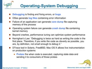 2.42 Silberschatz, Galvin and Gagne ©2009
Operating System Concepts – 8th Edition
Operating-System Debugging
 Debugging is finding and fixing errors, or bugs
 OSes generate log files containing error information
 Failure of an application can generate core dump file capturing
memory of the process
 Operating system failure can generate crash dump file containing
kernel memory
 Beyond crashes, performance tuning can optimize system performance
 Kernighan’s Law: “Debugging is twice as hard as writing the code in the
first place. Therefore, if you write the code as cleverly as possible, you
are, by definition, not smart enough to debug it.”
 DTrace tool in Solaris, FreeBSD, Mac OS X allows live instrumentation
on production systems
 Probes fire when code is executed, capturing state data and
sending it to consumers of those probes
 