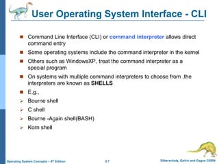 2.7 Silberschatz, Galvin and Gagne ©2009
Operating System Concepts – 8th Edition
User Operating System Interface - CLI
 Command Line Interface (CLI) or command interpreter allows direct
command entry
 Some operating systems include the command interpreter in the kernel
 Others such as WindowsXP, treat the command interpreter as a
special program
 On systems with multiple command interpreters to choose from ,the
interpreters are known as SHELLS
 E.g.,
 Bourne shell
 C shell
 Bourne -Again shell(BASH)
 Korn shell
 