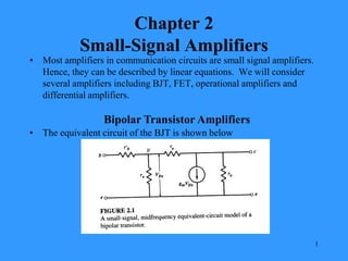 1
Chapter 2
Small-Signal Amplifiers
• Most amplifiers in communication circuits are small signal amplifiers.
Hence, they can be described by linear equations. We will consider
several amplifiers including BJT, FET, operational amplifiers and
differential amplifiers.
Bipolar Transistor Amplifiers
• The equivalent circuit of the BJT is shown below
 