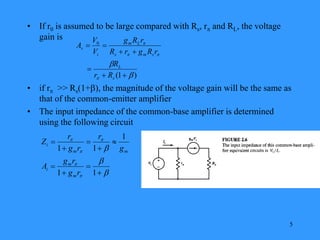 5
• If r0 is assumed to be large compared with Rs, r and RL, the voltage
gain is
• if r >> Rs(1+), the magnitude of the voltage gain will be the same as
that of the common-emitter amplifier
• The input impedance of the common-base amplifier is determined
using the following circuit
)
1
(
0













s
L
s
m
s
L
m
i
v
R
r
R
r
R
g
r
R
r
R
g
V
V
A

















1
1
1
1
1
r
g
r
g
A
g
r
r
g
r
Z
m
m
i
m
m
i
 