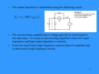 6
• The output impedance is determined using the following circuit
• The common-base amplifier has a voltage gain but its current gain is
less than unity. It is used as non-inverting amplifiers where low input
impedance and high output impedance is desired.
• It also has much better high-frequency response than CE amplifier and
is often used in high-frequency circuits.
)
1
(
0
0 
r
g
R
r
Z m



 