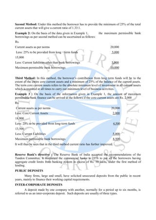 Second Method: Under this method the borrower has to provide the minimum of 25% of the total
current assets that will give a current ratio of 1.33:1.
Example 2: On the basis of the data given in Example 1,
borrowings as per second method can be ascertained as follows:
Rs.
the maximum permissible bank
Current assets as per norms 20,000
Less: 25% to be provided from long – term funds 5,000
15,000
Less: Current liabilities other than bank borrowings 5,000
Maximum permissible bank borrowings 10,000
Third Method: In this method, the borrower’s contribution from long term funds will be to the
extent of the entire core current assets and a minimum of 25% of the balance of the current assets.
The term core current assets refers to the absolute minimum level of investment in all current assets
which is required at all times to carry out minimum level of business activities.
Example 3 : On the basis of the information given in Example 1, the amount of maximum
permissible bank finance can be arrived at the follows if the core current assets are Rs. 2,000
Rs.
Current assets as per norms 20,000
Less: Core Current Assets 2,000
18,000
Less: 25% to be provided from long-term funds 4,500
13,500
Less: Current Liabilities 5,000
Maximum permissible bank borrowings 8,500
It will thus be seen that in the third method current ratio has further improved.
Reserve Bank’s directive : The Reserve Bank of India accepted the recommendations of the
Tandon Committee. It instructed the commercial banks in 1976 to put all the borrowers having
aggregate credit limits from banking system in excess of Rs. 10 lakhs, under the first method of
lending.
PUBLIC DEPOSITS
Many firms, large and small, have solicited unsecured deposits from the public in recent
years, mainly to finance their working capital requirements.
INTER-CORPORATE DEPOSITS
A deposit made by one company with another, normally for a period up to six months, is
referred to as an inter-corporate deposit. Such deposits are usually of three types.
 
