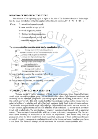 DURATION OF THE OPERATING CYCLE
The duration of the operating cycle is equal to the sum of the duration of each of these stages
less the credit period allowed by the suppliers of the firm. In symbols, O = R + W + F + D – C
Where, O = duration of operating cycle.
R = raw material storage period.
W= work-in-process period.
F = finished goods storage period.
D =debtors collection period, and
C = creditors payment period.
The components of the operating cycle may be calculated as follows:
R =
W =
F =
D =
C =
In case of trading concerns, the operating cycle will be:
Cash→ Stock→Debtors → Cash.
In case of financial concerns, the operating cycle will be:
Cash→ Debtors →Cash only.
WORKING CAPITAL MANAGEMENT
Working capital is rightly an adjunct of fixed capital investment. It is a financial lubricant
which keeps business operations going. It is the life-blood of a firm. Cash, accounts receivable and
inventory are the important components of working capital, which is rotating in its nature. Cash is
the central reservoir of a firm and ensures liquidity. Accounts receivables and inventory form the
principal utility of production and sales; they also represent liquid funds in the ultimate analysis.
The financial manager should weigh the advantage of customer trade credit, such as increase in
volume of sales, against limitations of costs and risks involved therein. He should match inventory
trends with level of sales. The uncertainties of inventory planning should be dealt with in a rational
manner. There are several costs and risks which are related to inventory management. The risks are
there when inventory is inadequate or in excess of requirements. The former may hold up
production, while the latter would result in an unjustified locking up of funds and increase the cost
of capital. Inventory management entails decisions about the timing and size of purchases purely on
a cost basis. The financial manager should determine the economic order quantities after
 