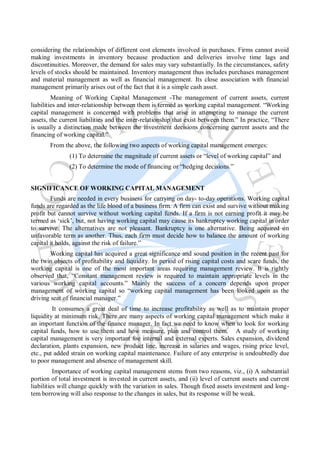 considering the relationships of different cost elements involved in purchases. Firms cannot avoid
making investments in inventory because production and deliveries involve time lags and
discontinuities. Moreover, the demand for sales may vary substantially. In the circumstances, safety
levels of stocks should be maintained. Inventory management thus includes purchases management
and material management as well as financial management. Its close association with financial
management primarily arises out of the fact that it is a simple cash asset.
Meaning of Working Capital Management -The management of current assets, current
liabilities and inter-relationship between them is termed as working capital management. “Working
capital management is concerned with problems that arise in attempting to manage the current
assets, the current liabilities and the inter-relationship that exist between them.” In practice, “There
is usually a distinction made between the investment decisions concerning current assets and the
financing of working capital.”
From the above, the following two aspects of working capital management emerges:
(1) To determine the magnitude of current assets or “level of working capital” and
(2) To determine the mode of financing or “hedging decisions.”
SIGNIFICANCE OF WORKING CAPITAL MANAGEMENT
Funds are needed in every business for carrying on day- to-day operations. Working capital
funds are regarded as the life blood of a business firm. A firm can exist and survive without making
profit but cannot survive without working capital funds. If a firm is not earning profit it may be
termed as ‘sick’, but, not having working capital may cause its bankruptcy working capital in order
to survive. The alternatives are not pleasant. Bankruptcy is one alternative. Being acquired on
unfavorable term as another. Thus, each firm must decide how to balance the amount of working
capital it holds, against the risk of failure.”
Working capital has acquired a great significance and sound position in the recent past for
the twin objects of profitability and liquidity. In period of rising capital costs and scare funds, the
working capital is one of the most important areas requiring management review. It is rightly
observed that, “Constant management review is required to maintain appropriate levels in the
various working capital accounts.” Mainly the success of a concern depends upon proper
management of working capital so “working capital management has been looked upon as the
driving seat of financial manager.”
It consumes a great deal of time to increase profitability as well as to maintain proper
liquidity at minimum risk. There are many aspects of working capital management which make it
an important function of the finance manager. In fact we need to know when to look for working
capital funds, how to use them and how measure, plan and control them. A study of working
capital management is very important foe internal and external experts. Sales expansion, dividend
declaration, plants expansion, new product line, increase in salaries and wages, rising price level,
etc., put added strain on working capital maintenance. Failure of any enterprise is undoubtedly due
to poor management and absence of management skill.
Importance of working capital management stems from two reasons, viz., (i) A substantial
portion of total investment is invested in current assets, and (ii) level of current assets and current
liabilities will change quickly with the variation in sales. Though fixed assets investment and long-
tem borrowing will also response to the changes in sales, but its response will be weak.
 