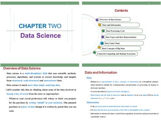 2
Contents
Overview of Data Science
Data and Information
Data Processing Cycle
Data Types and their Representation
Data Value Chain
Basic Concepts of Big Data
Clustered Computing and Hadoop Ecosystem
4
Data and Information
Data
• Defined as a representation of facts, concepts, or instructions in a formalized manner,
which should be suitable for communication, interpretation, or processing, by human or
electronic machines.
• It can be described as unprocessed facts and figures.
• Represented with the help of characters such as alphabets (A-Z, a-z), digits (0-9) or special
characters (+, -, /, *, <,>, =, etc.).
Information
• Is the processed data on which decisions and actions are based
• It is data that has been processed into a form that is meaningful to the recipient
• Information is interpreted data; created from organized, structured, and processed data in
a particular context.
Data Science
3
Overviewof DataScience
• Data science is a multi-disciplinary field that uses scientific methods,
processes, algorithms, and systems to extract knowledge and insights
from structured, semi-structured and unstructured data.
• Data science is much more than simply analyzing data.
• Let’s consider this idea by thinking about some of the data involved in
buying a box of cereal from the store or supermarket:
• Whatever your cereal preferences teff, wheat, or burly you prepare
for the purchase by writing “cereal” in your notebook. This planned
purchase is a piece of data though it is written by pencil that you can
read.
CHAPTER
1
TWO
 