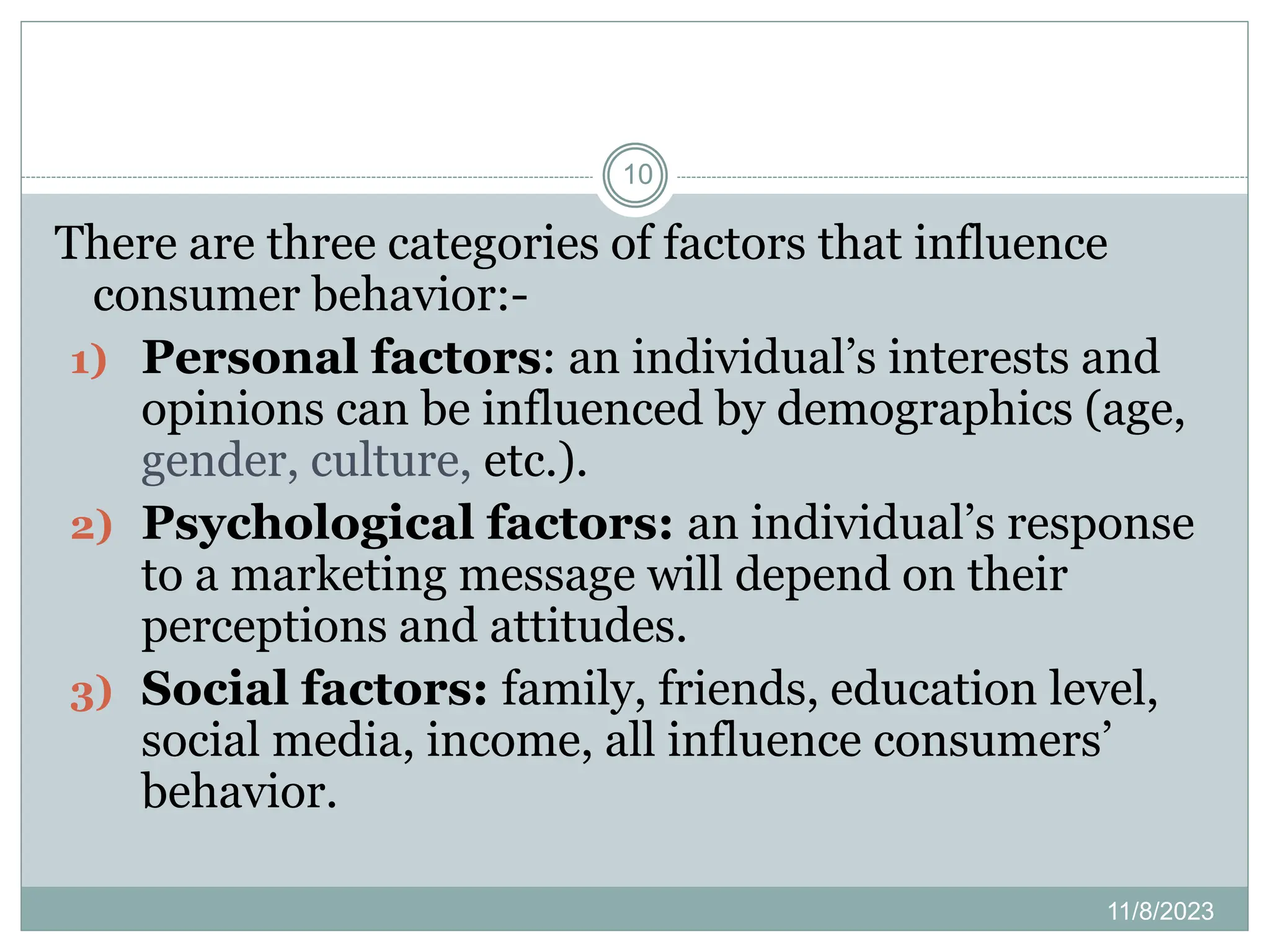 11/8/2023
10
There are three categories of factors that influence
consumer behavior:-
1) Personal factors: an individual’s interests and
opinions can be influenced by demographics (age,
gender, culture, etc.).
2) Psychological factors: an individual’s response
to a marketing message will depend on their
perceptions and attitudes.
3) Social factors: family, friends, education level,
social media, income, all influence consumers’
behavior.
 