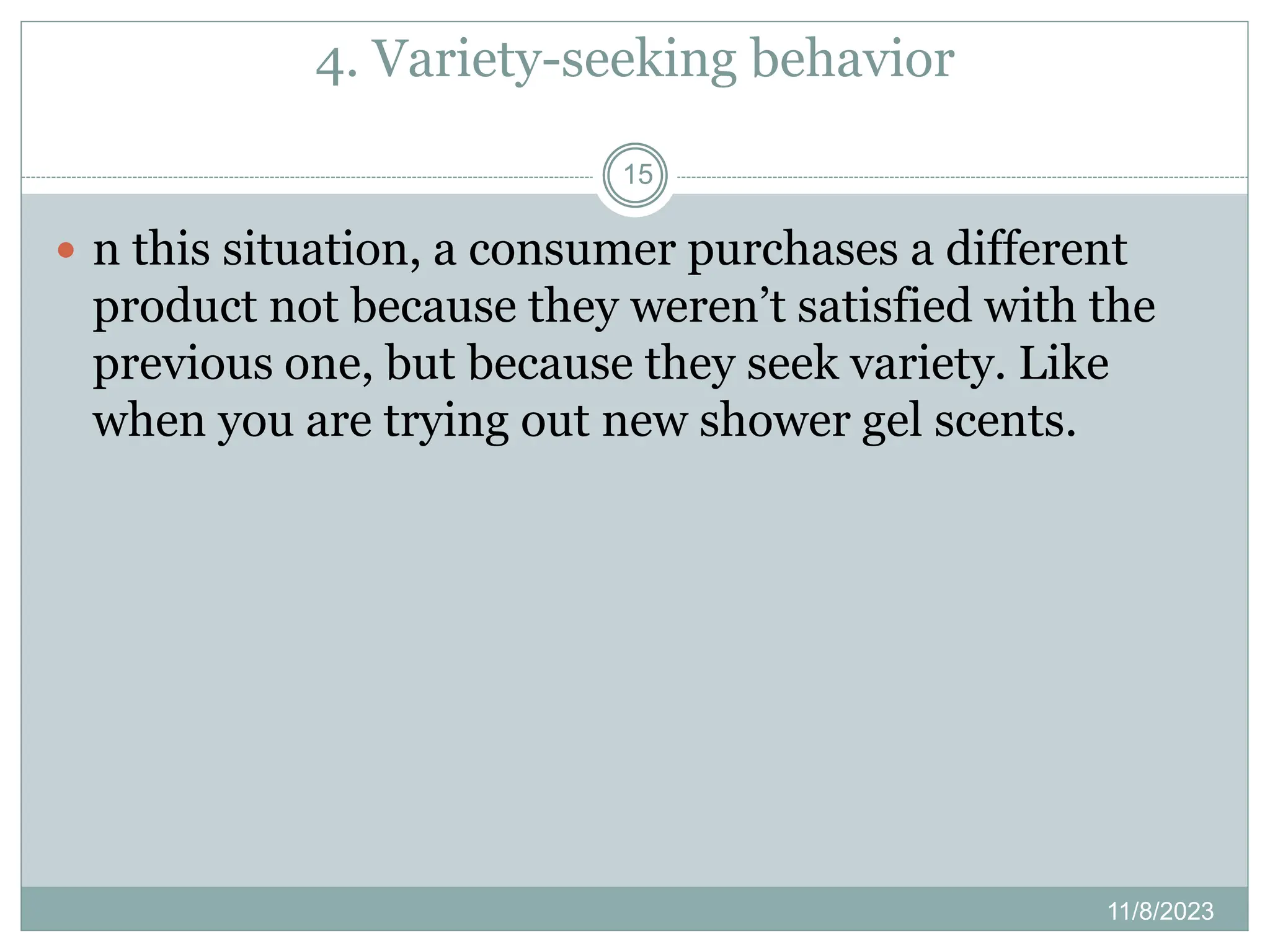 4. Variety-seeking behavior
11/8/2023
15
 n this situation, a consumer purchases a different
product not because they weren’t satisfied with the
previous one, but because they seek variety. Like
when you are trying out new shower gel scents.
 
