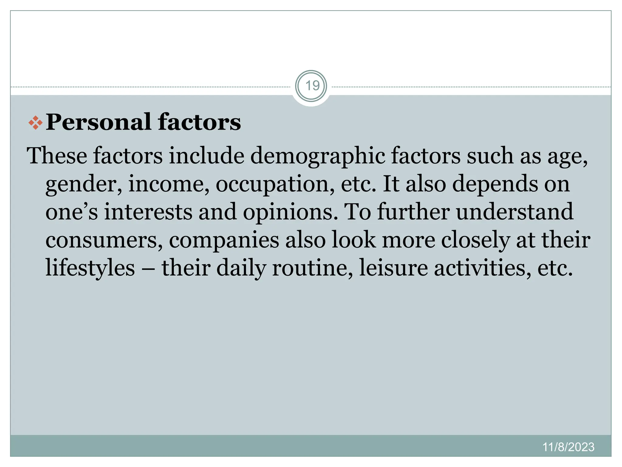 11/8/2023
19
Personal factors
These factors include demographic factors such as age,
gender, income, occupation, etc. It also depends on
one’s interests and opinions. To further understand
consumers, companies also look more closely at their
lifestyles – their daily routine, leisure activities, etc.
 