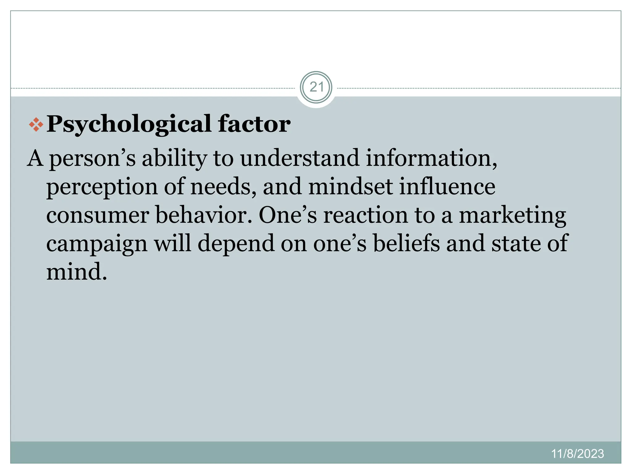 11/8/2023
21
Psychological factor
A person’s ability to understand information,
perception of needs, and mindset influence
consumer behavior. One’s reaction to a marketing
campaign will depend on one’s beliefs and state of
mind.
 