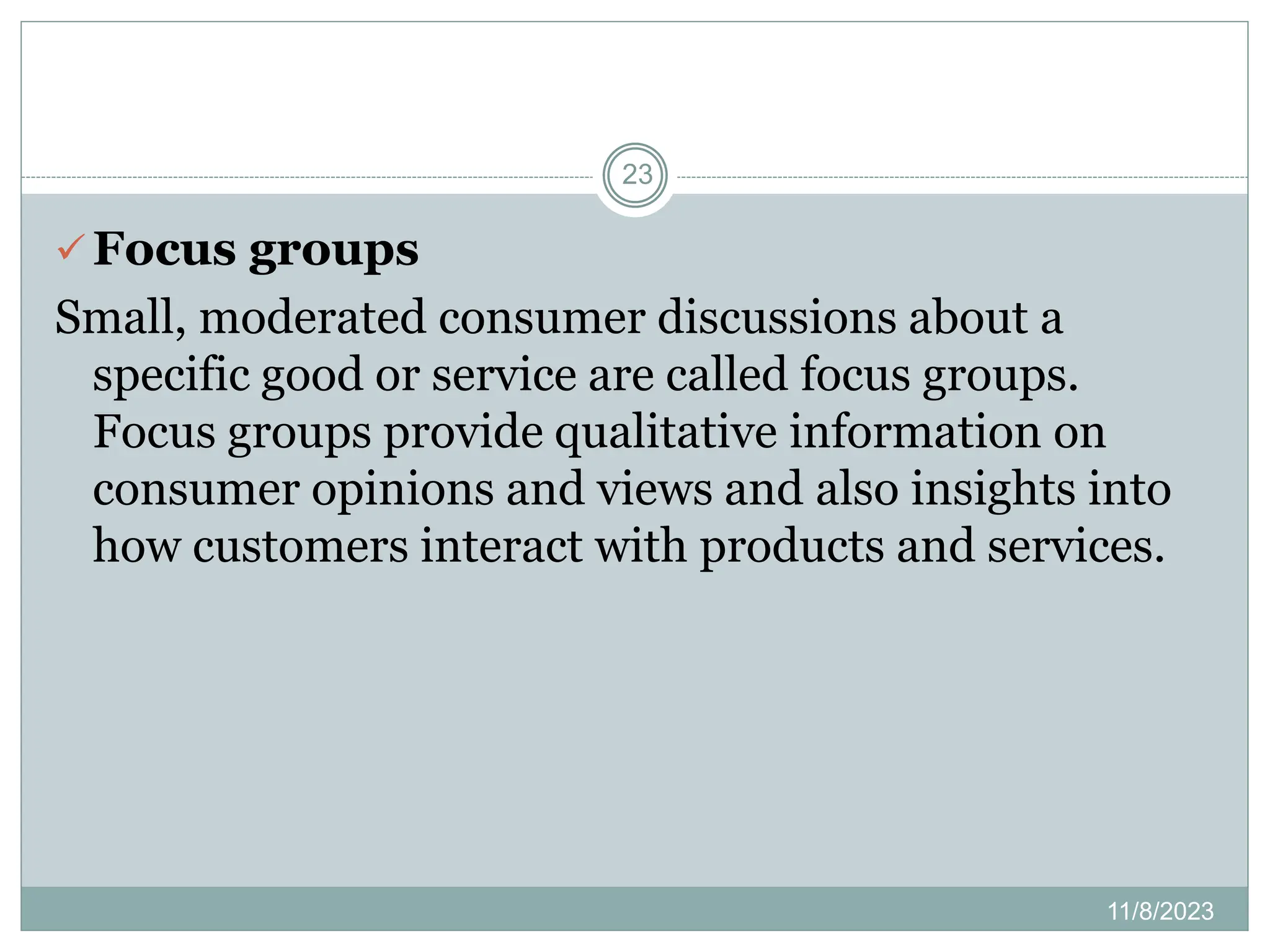 11/8/2023
23
 Focus groups
Small, moderated consumer discussions about a
specific good or service are called focus groups.
Focus groups provide qualitative information on
consumer opinions and views and also insights into
how customers interact with products and services.
 