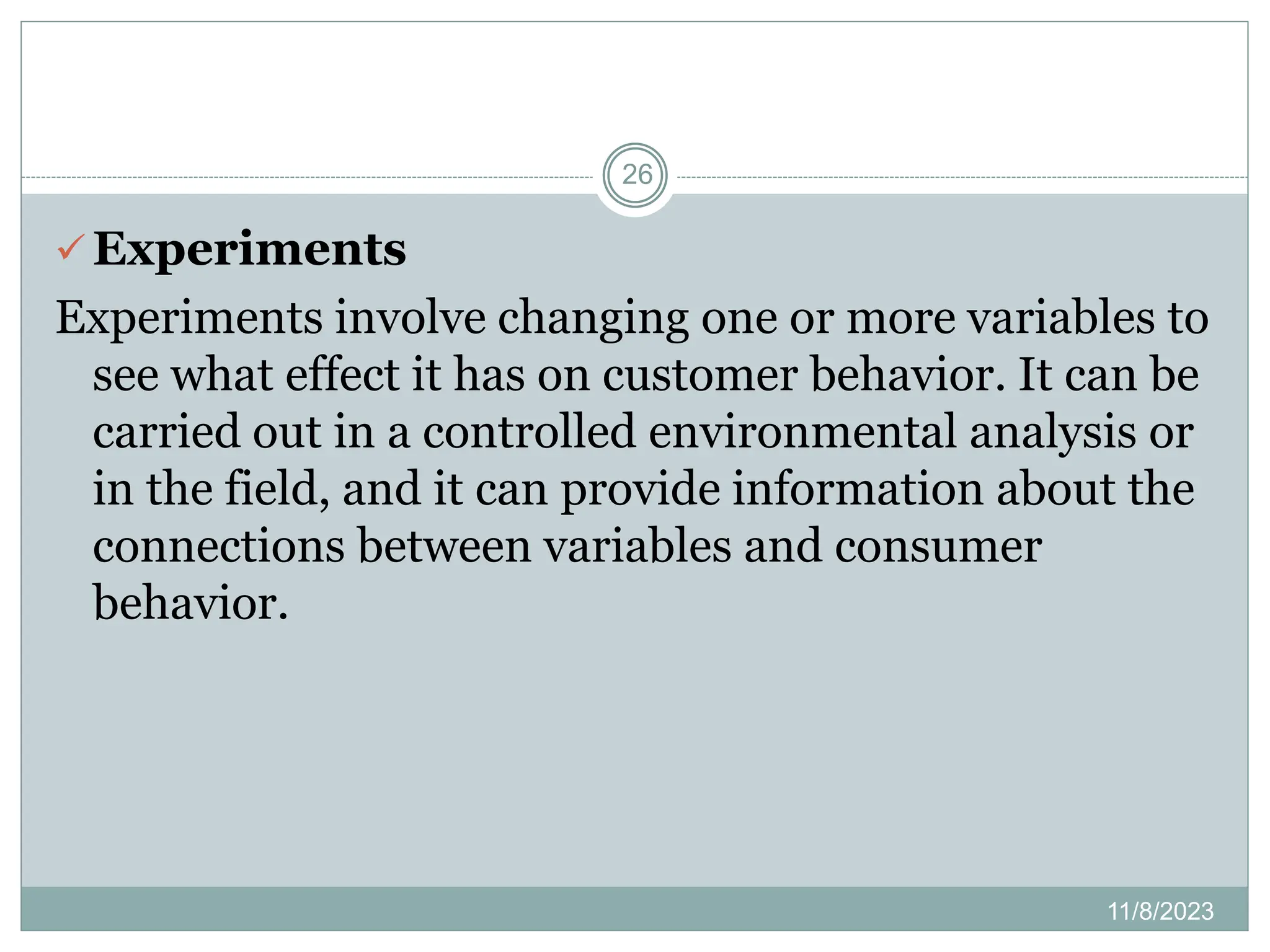 11/8/2023
26
 Experiments
Experiments involve changing one or more variables to
see what effect it has on customer behavior. It can be
carried out in a controlled environmental analysis or
in the field, and it can provide information about the
connections between variables and consumer
behavior.
 