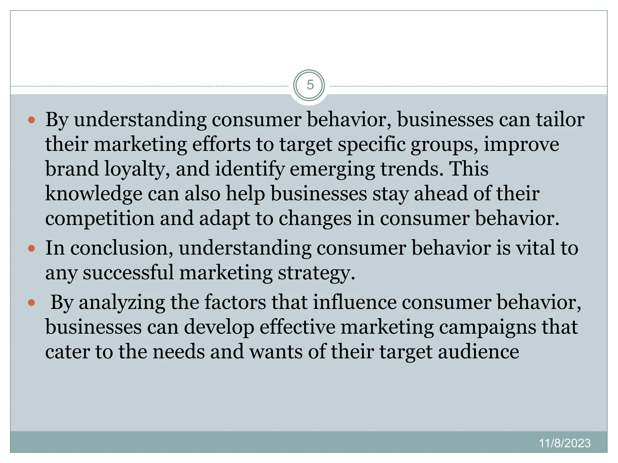 11/8/2023
5
 By understanding consumer behavior, businesses can tailor
their marketing efforts to target specific groups, improve
brand loyalty, and identify emerging trends. This
knowledge can also help businesses stay ahead of their
competition and adapt to changes in consumer behavior.
 In conclusion, understanding consumer behavior is vital to
any successful marketing strategy.
 By analyzing the factors that influence consumer behavior,
businesses can develop effective marketing campaigns that
cater to the needs and wants of their target audience
 