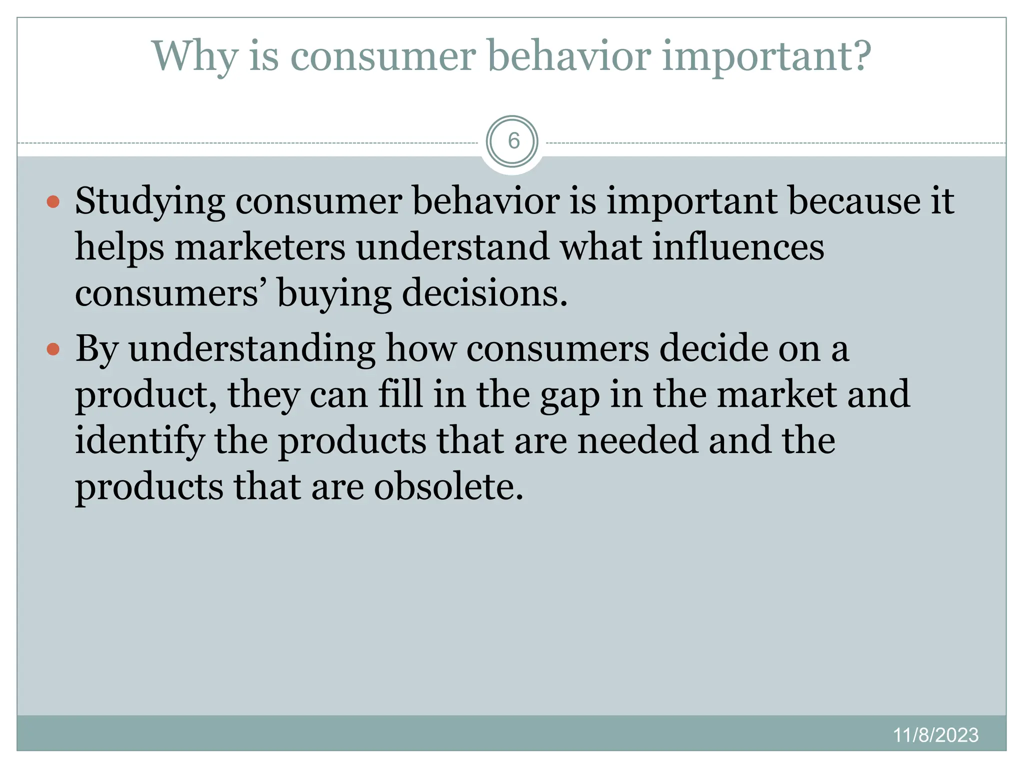Why is consumer behavior important?
11/8/2023
6
 Studying consumer behavior is important because it
helps marketers understand what influences
consumers’ buying decisions.
 By understanding how consumers decide on a
product, they can fill in the gap in the market and
identify the products that are needed and the
products that are obsolete.
 
