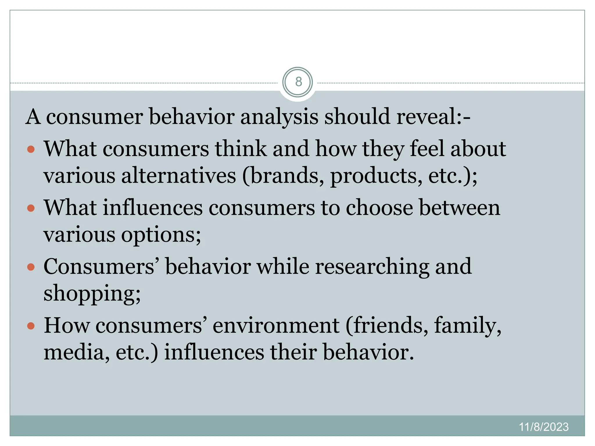 11/8/2023
8
A consumer behavior analysis should reveal:-
 What consumers think and how they feel about
various alternatives (brands, products, etc.);
 What influences consumers to choose between
various options;
 Consumers’ behavior while researching and
shopping;
 How consumers’ environment (friends, family,
media, etc.) influences their behavior.
 