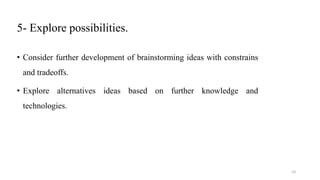 5- Explore possibilities.
• Consider further development of brainstorming ideas with constrains
and tradeoffs.
• Explore alternatives ideas based on further knowledge and
technologies.
10
 