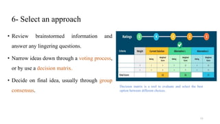 6- Select an approach
• Review brainstormed information and
answer any lingering questions.
• Narrow ideas down through a voting process,
or by use a decision matrix.
• Decide on final idea, usually through group
consensus.
Decision matrix is a tool to evaluate and select the best
option between different choices.
11
 