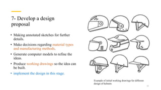 7- Develop a design
proposal
• Making annotated sketches for further
details.
• Make decisions regarding material types
and manufacturing methods.
• Generate computer models to refine the
ideas.
• Produce working drawings so the idea can
be built.
• implement the design in this stage.
Example of initial working drawings for different
design of helmets
12
 