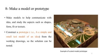 8- Make a model or prototype
• Make models to help communicate with
idea, and study the aspects such as shapes,
form, fit or texture.
• Construct a prototype ( i.e., A a simple and
small test model of an idea) from the
working drawings, so the solution can be
tested.
Example of scaled model prototype
17
 