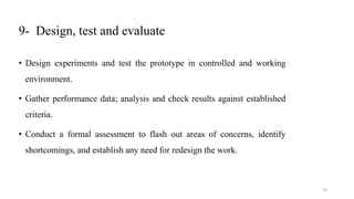 9- Design, test and evaluate
• Design experiments and test the prototype in controlled and working
environment.
• Gather performance data; analysis and check results against established
criteria.
• Conduct a formal assessment to flash out areas of concerns, identify
shortcomings, and establish any need for redesign the work.
19
 